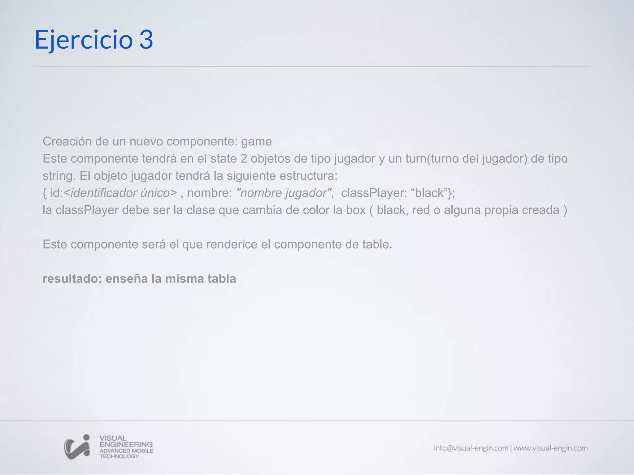 Ejercicio 3 Creación de un nuevo componente: game Este componente tendrá en el state 2 objetos de tipo jugador y un turn(turno del jugador) de tipo string. El objeto jugador tendrá la siguiente estructura: { id:<identificador único> , nombre: "nombre jugador", classPlayer: “black”}; la classPlayer debe ser la clase que cambia de color la box ( black, red o alguna propia creada ) Este componente será el que renderice el componente de table. resultado: enseña la misma tabla 