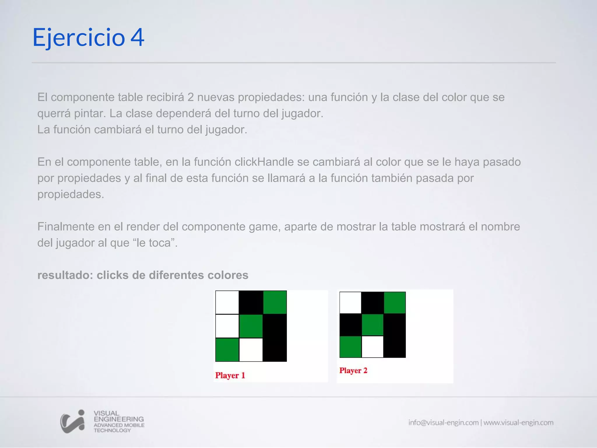 Ejercicio 4 El componente table recibirá 2 nuevas propiedades: una función y la clase del color que se querrá pintar. La clase dependerá del turno del jugador. La función cambiará el turno del jugador. En el componente table, en la función clickHandle se cambiará al color que se le haya pasado por propiedades y al final de esta función se llamará a la función también pasada por propiedades. Finalmente en el render del componente game, aparte de mostrar la table mostrará el nombre del jugador al que “le toca”. resultado: clicks de diferentes colores 