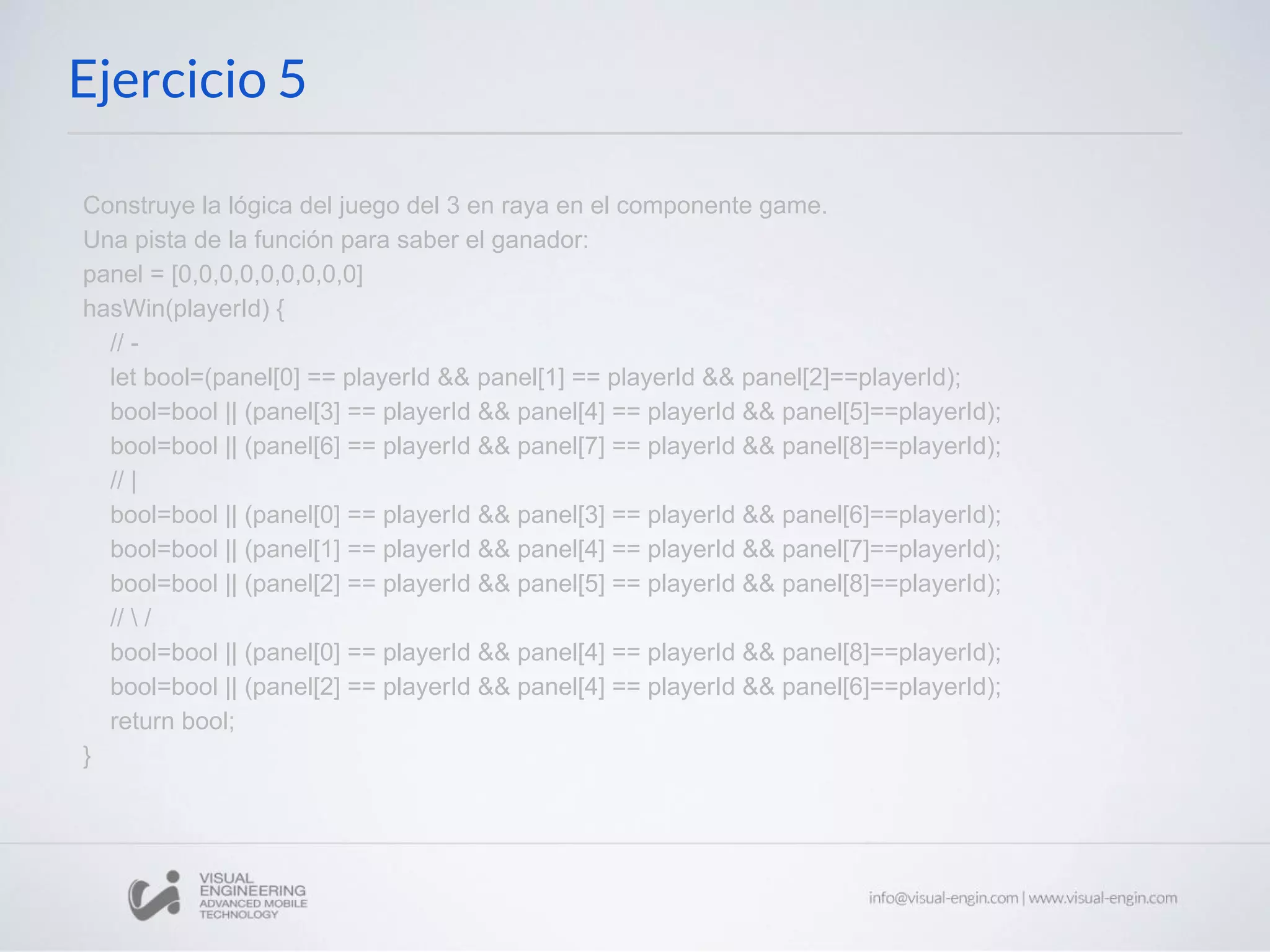 Ejercicio 5 Construye la lógica del juego del 3 en raya en el componente game. Una pista de la función para saber el ganador: panel = [0,0,0,0,0,0,0,0,0] hasWin(playerId) { // - let bool=(panel[0] == playerId && panel[1] == playerId && panel[2]==playerId); bool=bool || (panel[3] == playerId && panel[4] == playerId && panel[5]==playerId); bool=bool || (panel[6] == playerId && panel[7] == playerId && panel[8]==playerId); // | bool=bool || (panel[0] == playerId && panel[3] == playerId && panel[6]==playerId); bool=bool || (panel[1] == playerId && panel[4] == playerId && panel[7]==playerId); bool=bool || (panel[2] == playerId && panel[5] == playerId && panel[8]==playerId); // / bool=bool || (panel[0] == playerId && panel[4] == playerId && panel[8]==playerId); bool=bool || (panel[2] == playerId && panel[4] == playerId && panel[6]==playerId); return bool; } 