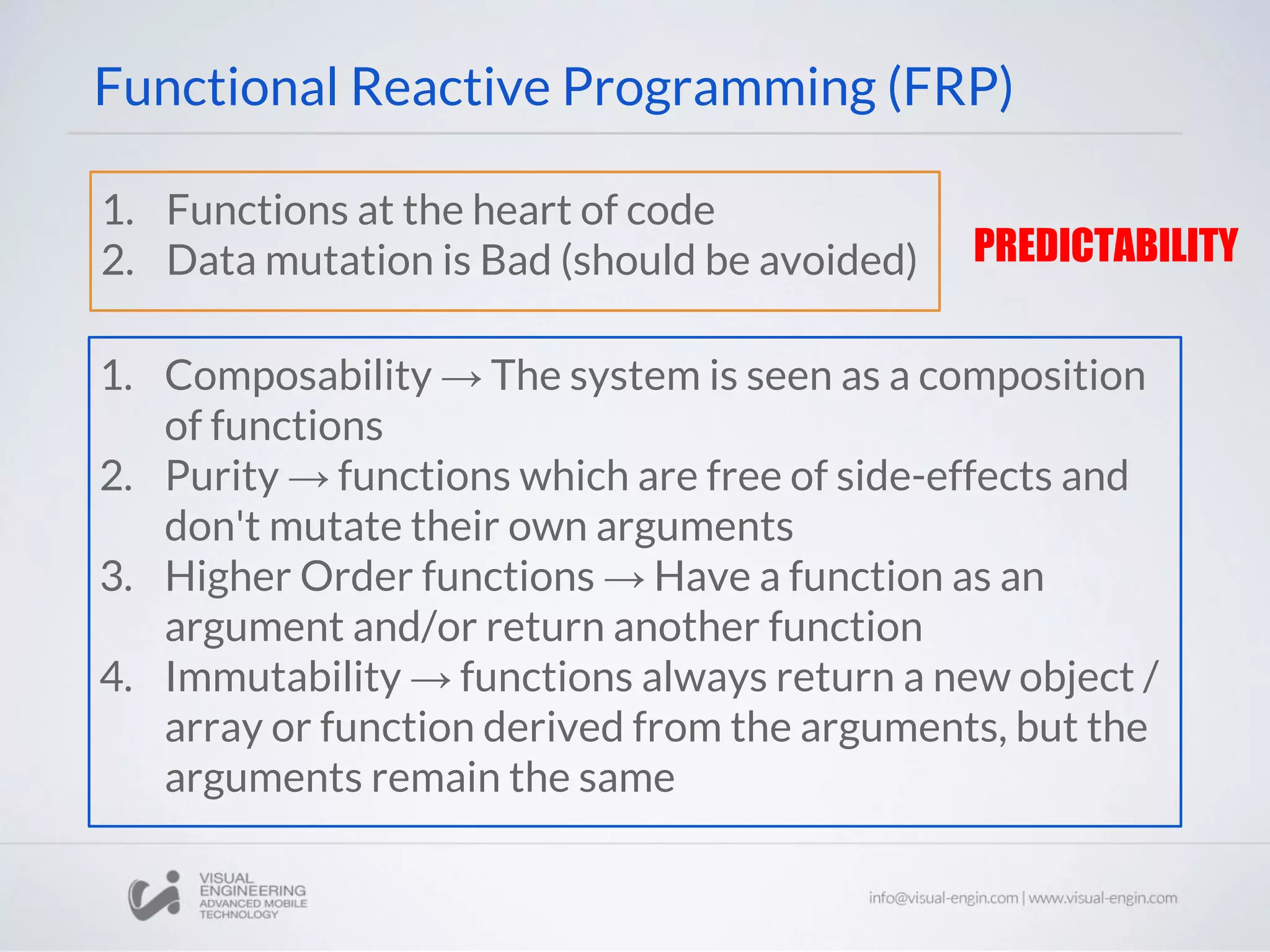 Functional Reactive Programming (FRP) 1. Functions at the heart of code 2. Data mutation is Bad (should be avoided) 1. Composability → The system is seen as a composition of functions 2. Purity → functions which are free of side-effects and don't mutate their own arguments 3. Higher Order functions → Have a function as an argument and/or return another function 4. Immutability → functions always return a new object / array or function derived from the arguments, but the arguments remain the same PREDICTABILITY 