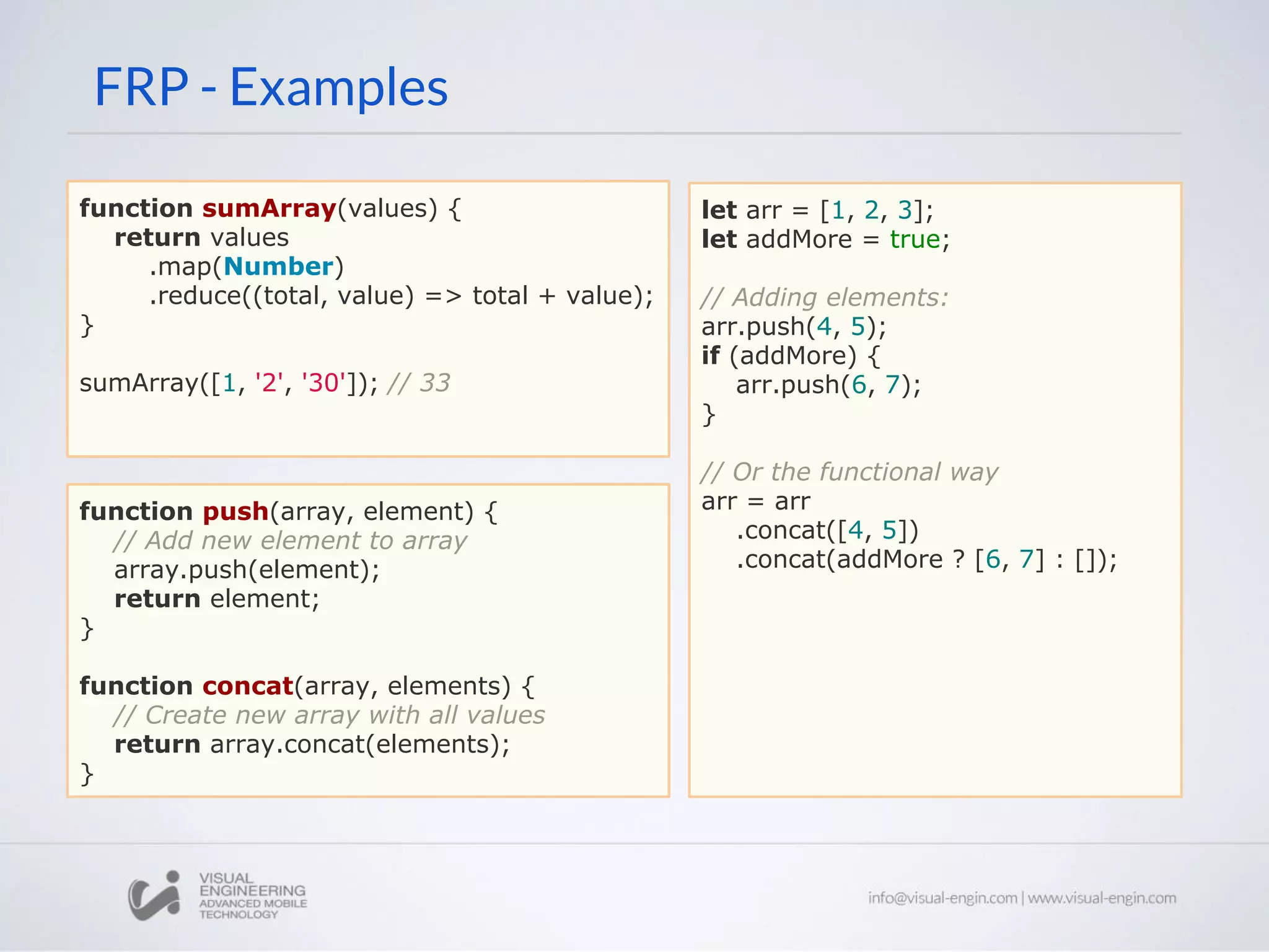 FRP - Examples function sumArray(values) { return values .map(Number) .reduce((total, value) => total + value); } sumArray([1, '2', '30']); // 33 function push(array, element) { // Add new element to array array.push(element); return element; } function concat(array, elements) { // Create new array with all values return array.concat(elements); } let arr = [1, 2, 3]; let addMore = true; // Adding elements: arr.push(4, 5); if (addMore) { arr.push(6, 7); } // Or the functional way arr = arr .concat([4, 5]) .concat(addMore ? [6, 7] : []); 