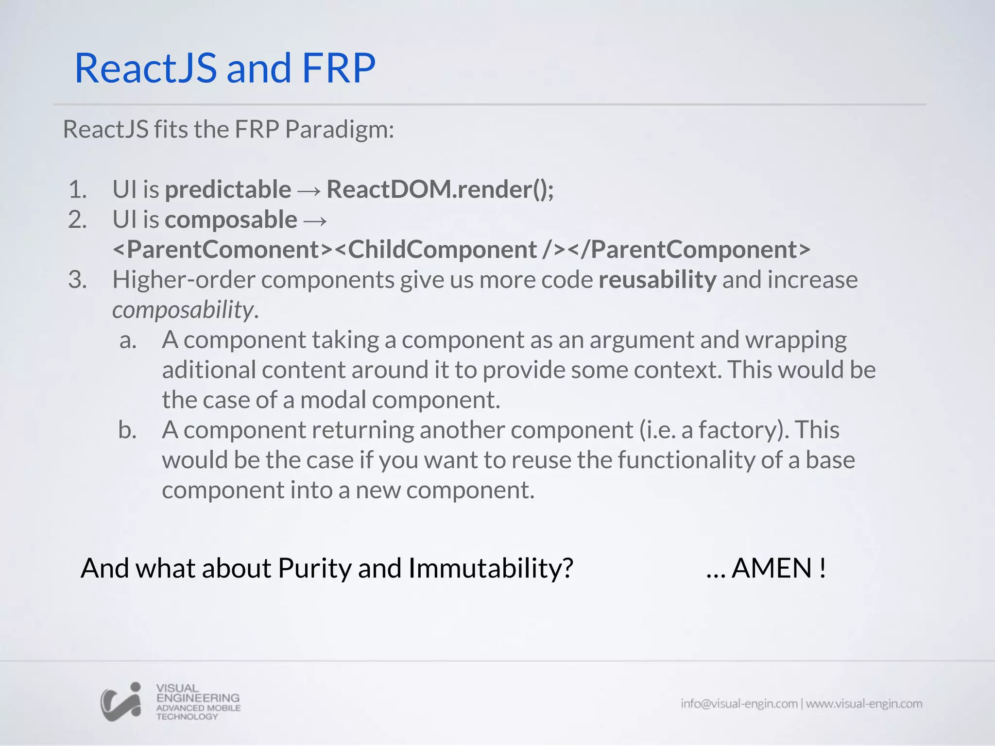 ReactJS and FRP ReactJS fits the FRP Paradigm: 1. UI is predictable → ReactDOM.render(); 2. UI is composable → <ParentComonent><ChildComponent /></ParentComponent> 3. Higher-order components give us more code reusability and increase composability. a. A component taking a component as an argument and wrapping aditional content around it to provide some context. This would be the case of a modal component. b. A component returning another component (i.e. a factory). This would be the case if you want to reuse the functionality of a base component into a new component. And what about Purity and Immutability? … AMEN ! 
