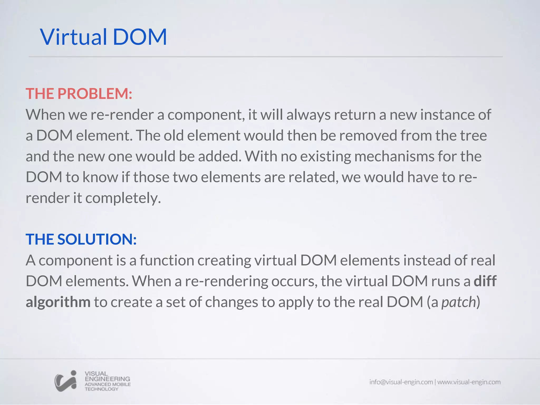 THE PROBLEM: When we re-render a component, it will always return a new instance of a DOM element. The old element would then be removed from the tree and the new one would be added. With no existing mechanisms for the DOM to know if those two elements are related, we would have to re- render it completely. THE SOLUTION: A component is a function creating virtual DOM elements instead of real DOM elements. When a re-rendering occurs, the virtual DOM runs a diff algorithm to create a set of changes to apply to the real DOM (a patch) Virtual DOM 