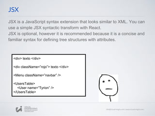 JSX is a JavaScript syntax extension that looks similar to XML. You can
use a simple JSX syntactic transform with React.
JSX is optional, however it is recommended because it is a concise and
familiar syntax for defining tree structures with attributes.
JSX
<div> texto </div>
<div className=”rojo”> texto </div>
<Menu className=”navbar” />
<UsersTable>
<User name=”Tyrion” />
</UsersTable>
 