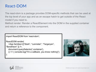 The react-dom is a package provides DOM-specific methods that can be used at
the top level of your app and as an escape hatch to get outside of the React
model if you need to.
Method render: Render a ReactElement into the DOM in the supplied container
and return a reference to the component.
React-DOM
import ReactDOM from 'react-dom';
ReactDOM.render(
<App families={[“Stark”, “Lannister”, “Targaryen”,
“Baratheon” ]} />,
document.querySelector('.container'),
() => { console.log("I'm a callback, you know nothing");
);
 