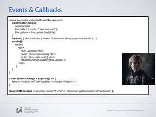 Events & Callbacks
class Lannister extends React.Component{
constructor(props) {
super(props);
this.state = { motto: "Hear me roar" };
this.update = this.update.bind(this);
}
update() { this.setState( { motto: "A lannister always pays his debts" } ) }
render() {
return (
<div>
<h3>Lannister</h3>
name: {this.props.name} <br/>
motto: {this.state.motto} <br/>
<ButtonChange update={this.update} />
</div>
);
}
}
const ButtonChange = ({update}) => {
return ( <button onClick={update} > change </button> )
}
ReactDOM.render( <Lannister name="Tyrion" />, document.getElementById('container') );
 
