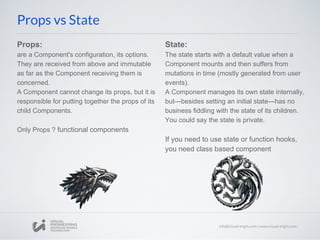 Props:
are a Component's configuration, its options.
They are received from above and immutable
as far as the Component receiving them is
concerned.
A Component cannot change its props, but it is
responsible for putting together the props of its
child Components.
Only Props ? functional components
Props vs State
State:
The state starts with a default value when a
Component mounts and then suffers from
mutations in time (mostly generated from user
events).
A Component manages its own state internally,
but—besides setting an initial state—has no
business fiddling with the state of its children.
You could say the state is private.
If you need to use state or function hooks,
you need class based component
 