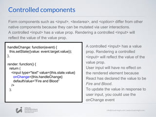Form components such as <input>, <textarea>, and <option> differ from other
native components because they can be mutated via user interactions.
A controlled <input> has a value prop. Rendering a controlled <input> will
reflect the value of the value prop.
A controlled <input> has a value
prop. Rendering a controlled
<input> will reflect the value of the
value prop.
User input will have no effect on
the rendered element because
React has declared the value to be
Fire and Blood.
To update the value in response to
user input, you could use the
onChange event
handleChange: function(event) {
this.setState({value: event.target.value});
},
render: function() {
return (
<input type="text" value={this.state.value}
onChange={this.handleChange}
defaultValue=”Fire and Blood”
/>
);
Controlled components
 