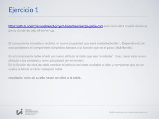 https://github.com/rdavisual/react-project-base/tree/reactjs-game-3x3 esta rama esta creada desde el
punto donde se dejo el workshop.
El componente simplebox recibirá un nueva propiedad que será available(boolen). Dependiendo de
este parámetro el componente simplebox llamará a la función que se le pasa (clickHandle).
En el componente table añadir un nuevo atributo al state que sea “available” : true, pasar este nuevo
atributo a las simplebox como propiedad (en el render).
En la función de click de table cambiar el atributo del state available a false y comprobar que no se
vuelve a llamar al clicar cualquier celda.
resultado: solo se puede hacer un click a la table.
Ejercicio 1
 