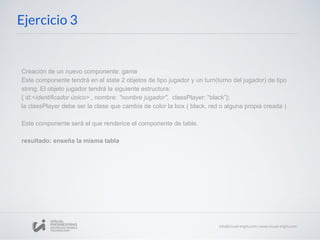 Ejercicio 3
Creación de un nuevo componente: game
Este componente tendrá en el state 2 objetos de tipo jugador y un turn(turno del jugador) de tipo
string. El objeto jugador tendrá la siguiente estructura:
{ id:<identificador único> , nombre: "nombre jugador", classPlayer: “black”};
la classPlayer debe ser la clase que cambia de color la box ( black, red o alguna propia creada )
Este componente será el que renderice el componente de table.
resultado: enseña la misma tabla
 