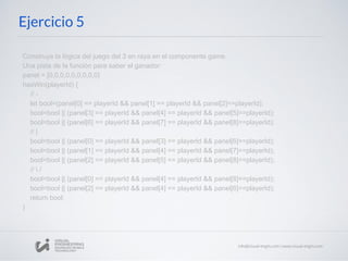 Ejercicio 5
Construye la lógica del juego del 3 en raya en el componente game.
Una pista de la función para saber el ganador:
panel = [0,0,0,0,0,0,0,0,0]
hasWin(playerId) {
// -
let bool=(panel[0] == playerId && panel[1] == playerId && panel[2]==playerId);
bool=bool || (panel[3] == playerId && panel[4] == playerId && panel[5]==playerId);
bool=bool || (panel[6] == playerId && panel[7] == playerId && panel[8]==playerId);
// |
bool=bool || (panel[0] == playerId && panel[3] == playerId && panel[6]==playerId);
bool=bool || (panel[1] == playerId && panel[4] == playerId && panel[7]==playerId);
bool=bool || (panel[2] == playerId && panel[5] == playerId && panel[8]==playerId);
//  /
bool=bool || (panel[0] == playerId && panel[4] == playerId && panel[8]==playerId);
bool=bool || (panel[2] == playerId && panel[4] == playerId && panel[6]==playerId);
return bool;
}
 