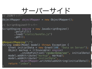 サーバーサイド// JSONマッパー                            
ObjectMapper objectMapper = new ObjectMapper();        
// ScriptEngineのラッパー                       
ScriptEngine engine = new JavaScriptEngine()          
.polyfill()                         
.load("static/bundle.js")                 
.get();                          
                                     
@RequestMapping("/")                         
String index(Model model) throws Exception {          
Greet initialData = new Greet(100, "Data on Server");  
Object markup = ((Invocable) engine)            
.invokeFunction("renderOnServer", initialData); 
model.addAttribute("markup", markup);            
model.addAttribute("initialData",              
objectMapper.writeValueAsString(initialData));  
return "index";                         
}
 