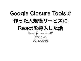 Google Closure Toolsで
作った大規模サービスに
Reactを導入した話
React.js meetup #2
@ama_ch
2015/09/08
 