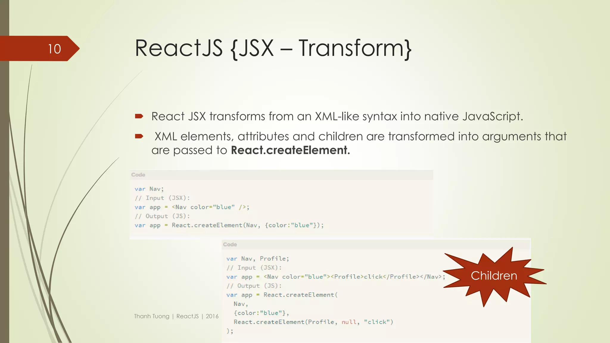 ReactJS {JSX – examples (cont)}
 HTML tags (without JSX)
 var myDivElement = React.createElement('div', {className: 'foo'}, 'HTML tags');
 ReactDOM.render(myDivElement, document.getElementById('example'));
 Component (without JSX)
var MyComponent = React.createClass({
render: function() {
return (
React.createElement('h1',{}, 'Component without JSX')
);
}
});
var myElement = <MyComponent />;
ReactDOM.render(myElement, document.getElementById('content'));
Thanh Tuong | ReactJS | 2016
10
 