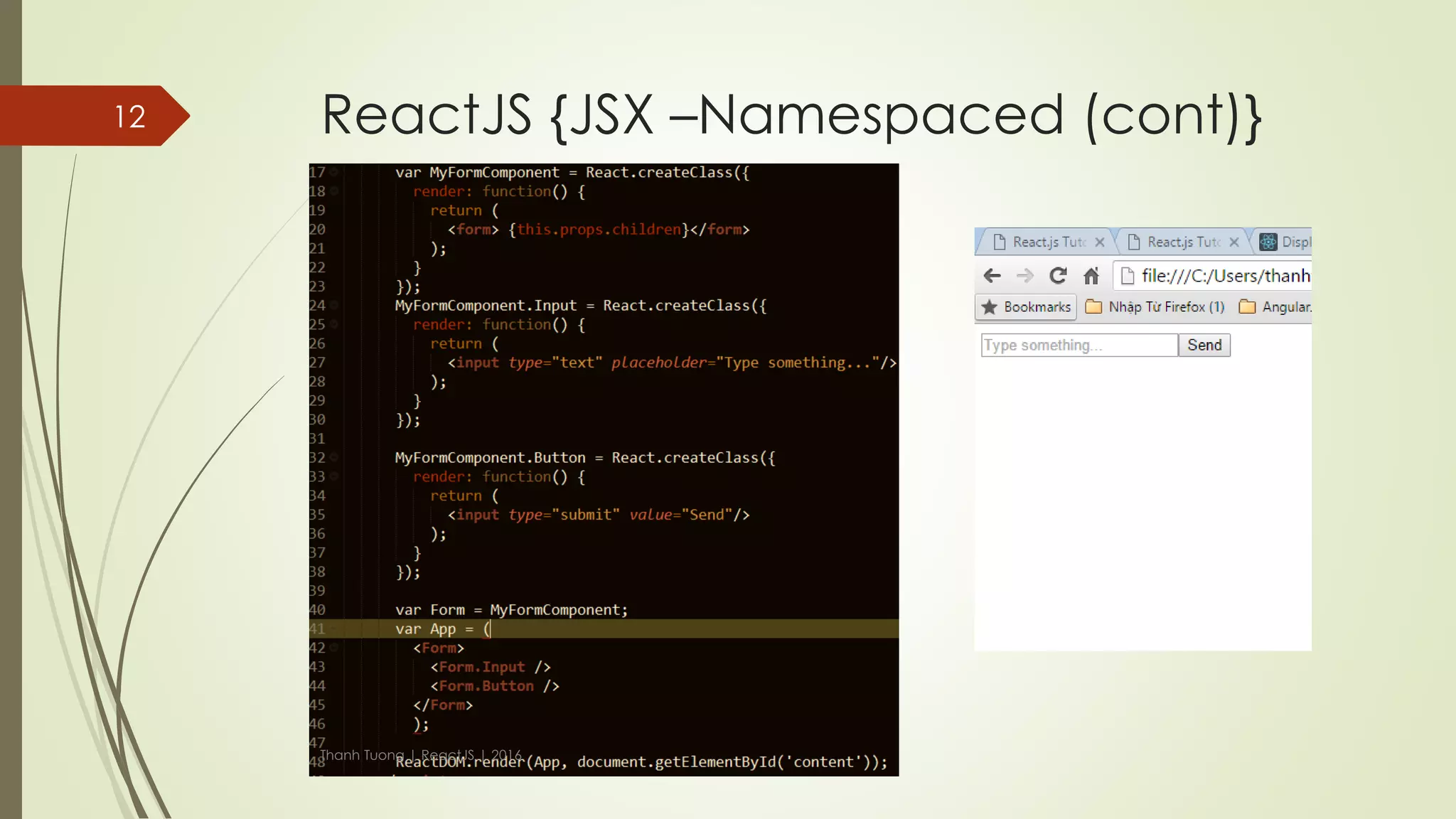 ReactJS {JSX –Namespaced}
 What if you are building a component with many children? For example
Form.
 Namespaced components help to make component simpler and easier.
 You just need to create your "sub-components" as attributes of the main
component.
Thanh Tuong | ReactJS | 2016
12
 
