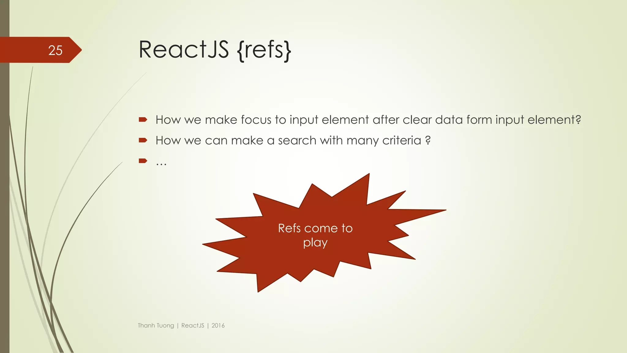 ReactJS { props vs state }
Features props state
Can get initial value from
parent Component?
Yes Yes
Can be changed by
parent Component?
Yes No
Can set default values
inside Component?
Yes Yes
Can change inside
Component?
No Yes
Can set initial value for
child Components?
Yes Yes
Can change in child
Components?
Yes No
Thanh Tuong | ReactJS | 2016
25
 