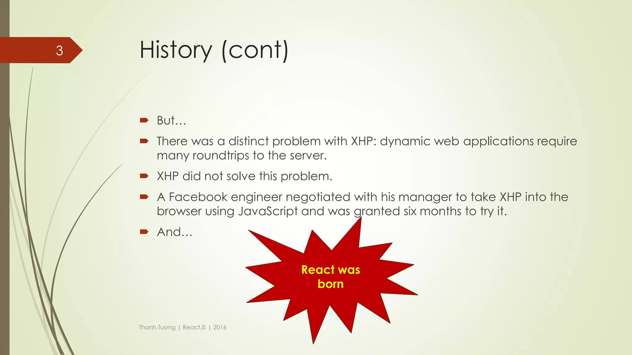 History
 In 2010, Facebook released an extension for PHP called XHP.
 XHP help to decrease XSS attack and make front-end much both readable
and understand.
Thanh Tuong | ReactJS | 2016
<?php
if ($_POST['name']) {
echo <span>Hello,
{$_POST['name']}</span>;
} else {
echo
<form method="post">
What is your name?<br />
<input type="text" name="name" />
<input type="submit" />
</form>;
}
<?php
if ($_POST['name']) {
?>
<span>Hello, <?=$_POST['name']?>.</span>
<?php
} else {
?>
<form method="post">
What is your name?<br>
<input type="text" name="name">
<input type="submit">
</form>
<?php
}
PHP XHP
3
 