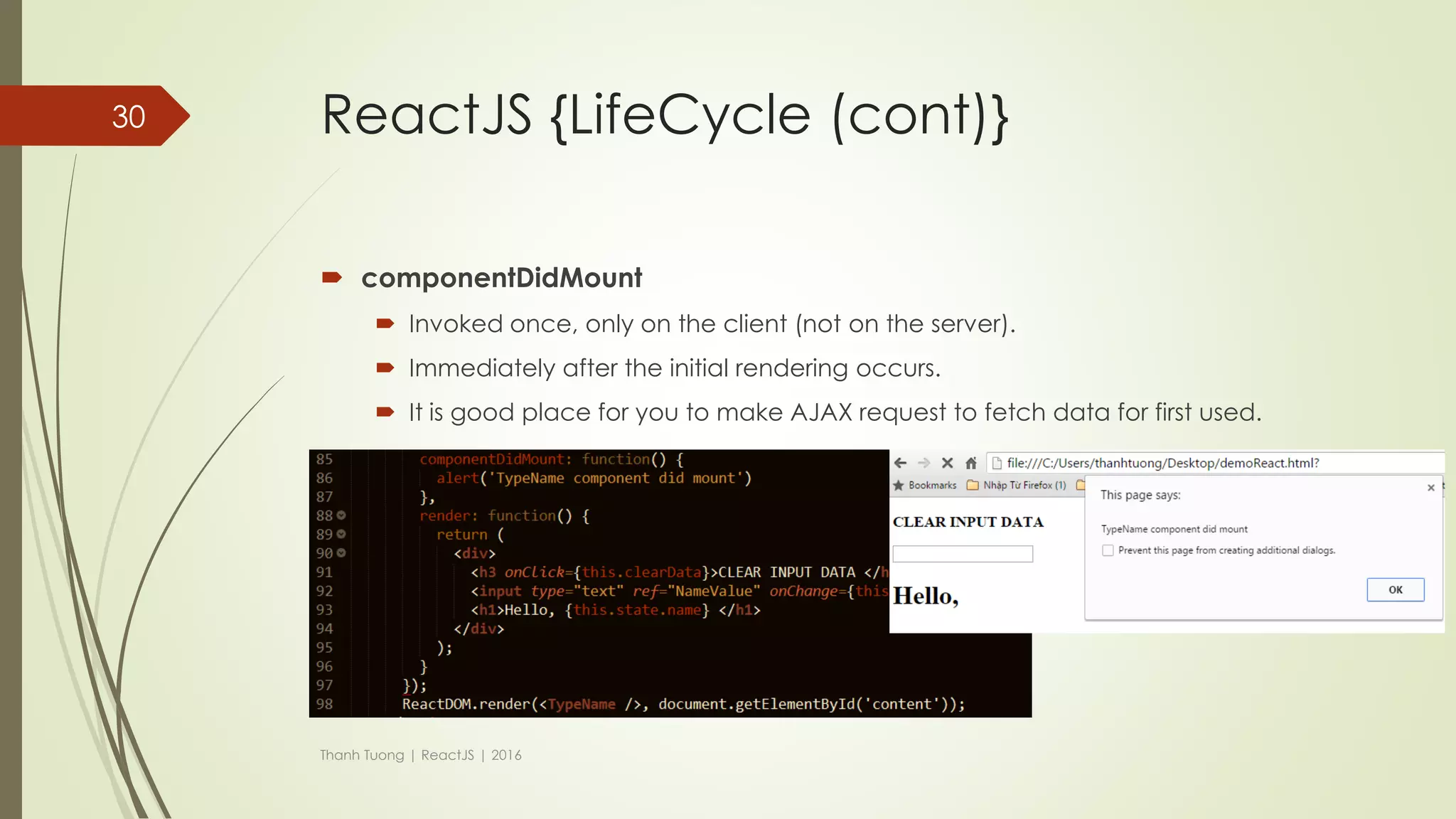 ReactJS {LifeCycle}
 Each component has its own lifecycle events.
 Ex:
 If we wanted to make an ajax request on the initial render and fetch some data,
where would we do that?
 If we wanted to run some logic whenever our props changed, how would we do
that?
 …
Thanh Tuong | ReactJS | 2016
30
LifeCycle
events
 