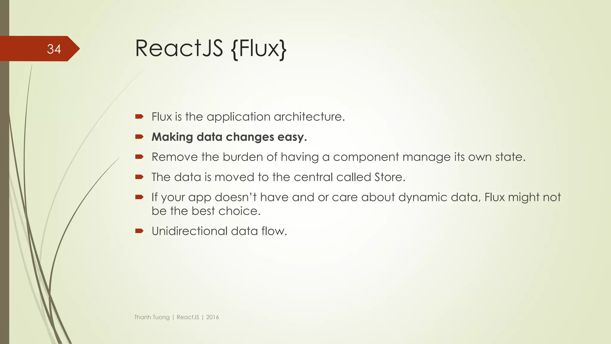 ReactJS {LifeCycle (cont)}
 componentWillUnmount
 Invoked immediately before a component is unmounted from the DOM.
 Perform any necessary cleanup in this method(Ex: invalidating timers, clear up
DOM elements were created at componentDidMount)
Thanh Tuong | ReactJS | 2016
34
Nothing!!!
http://facebook.github.io/react/docs/component-
specs.html
 