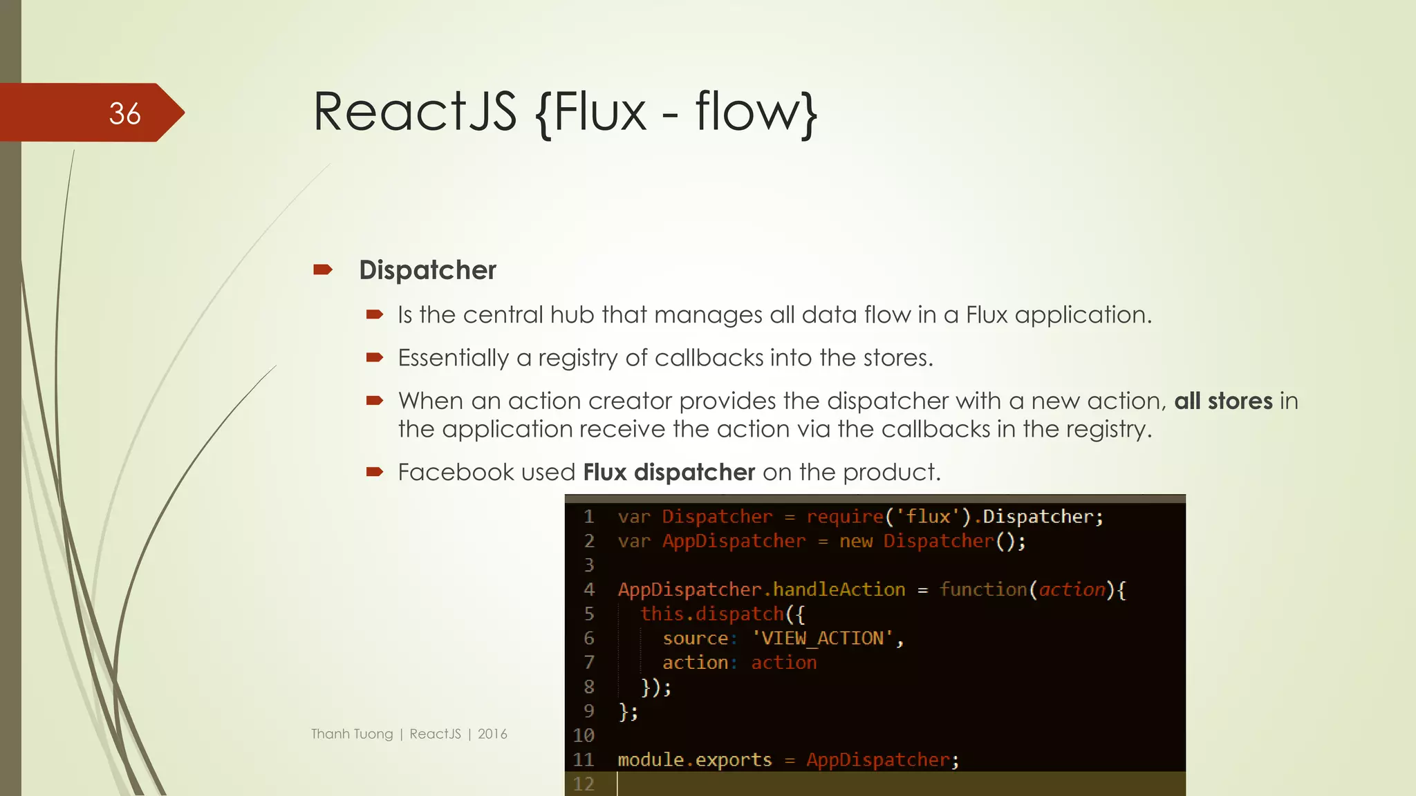ReactJS {Flux}
 Flux is the application architecture.
 Making data changes easy.
 Remove the burden of having a component manage its own state.
 The data is moved to the central called Store.
 If your app doesn’t have and or care about dynamic data, Flux might not
be the best choice.
 Unidirectional data flow.
Thanh Tuong | ReactJS | 2016
36
 