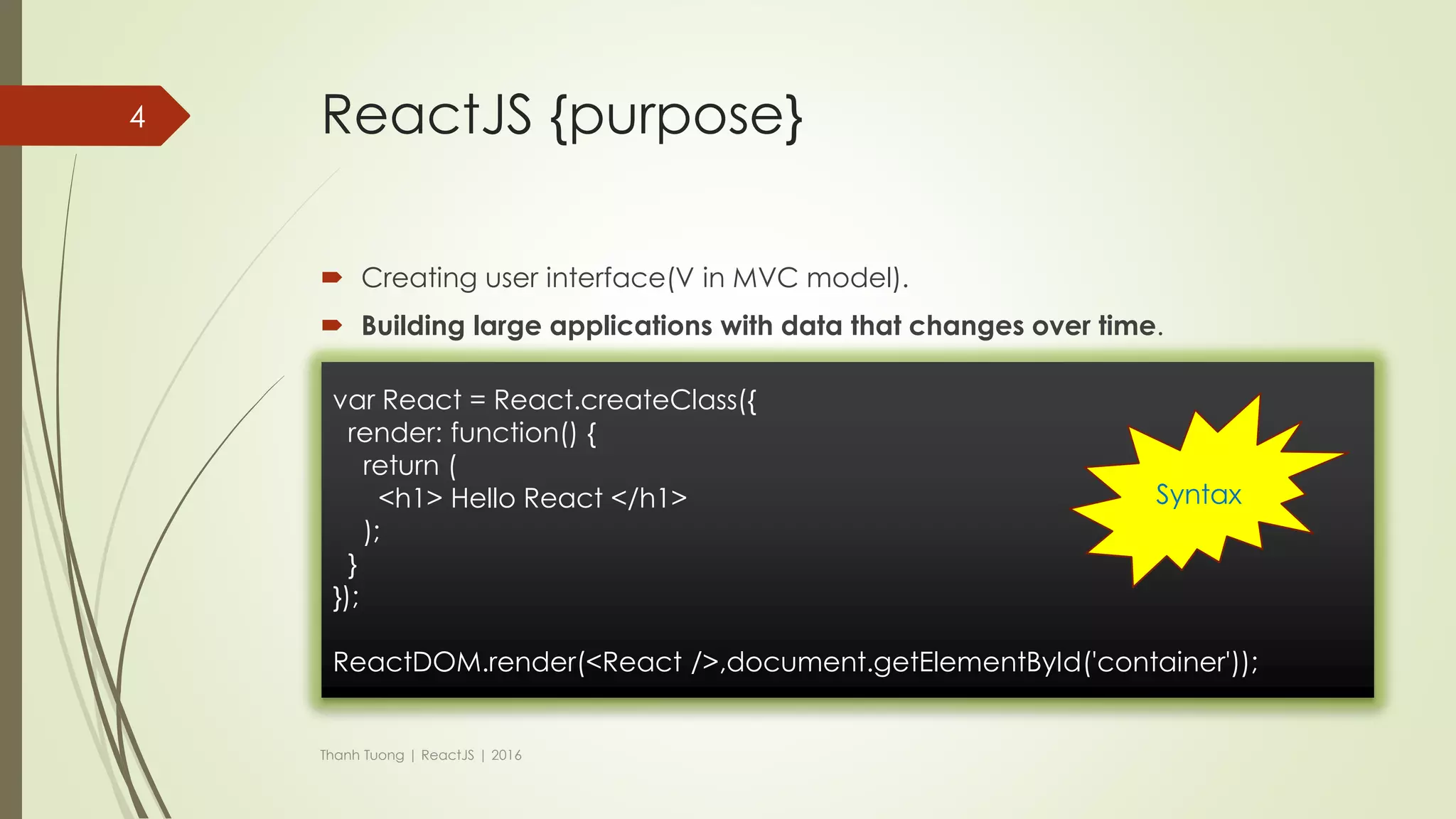 History (cont)
 But…
 There was a distinct problem with XHP: dynamic web applications require
many roundtrips to the server.
 XHP did not solve this problem.
 A Facebook engineer negotiated with his manager to take XHP into the
browser using JavaScript and was granted six months to try it.
 And…
Thanh Tuong | ReactJS | 2016
4
React was
born
 