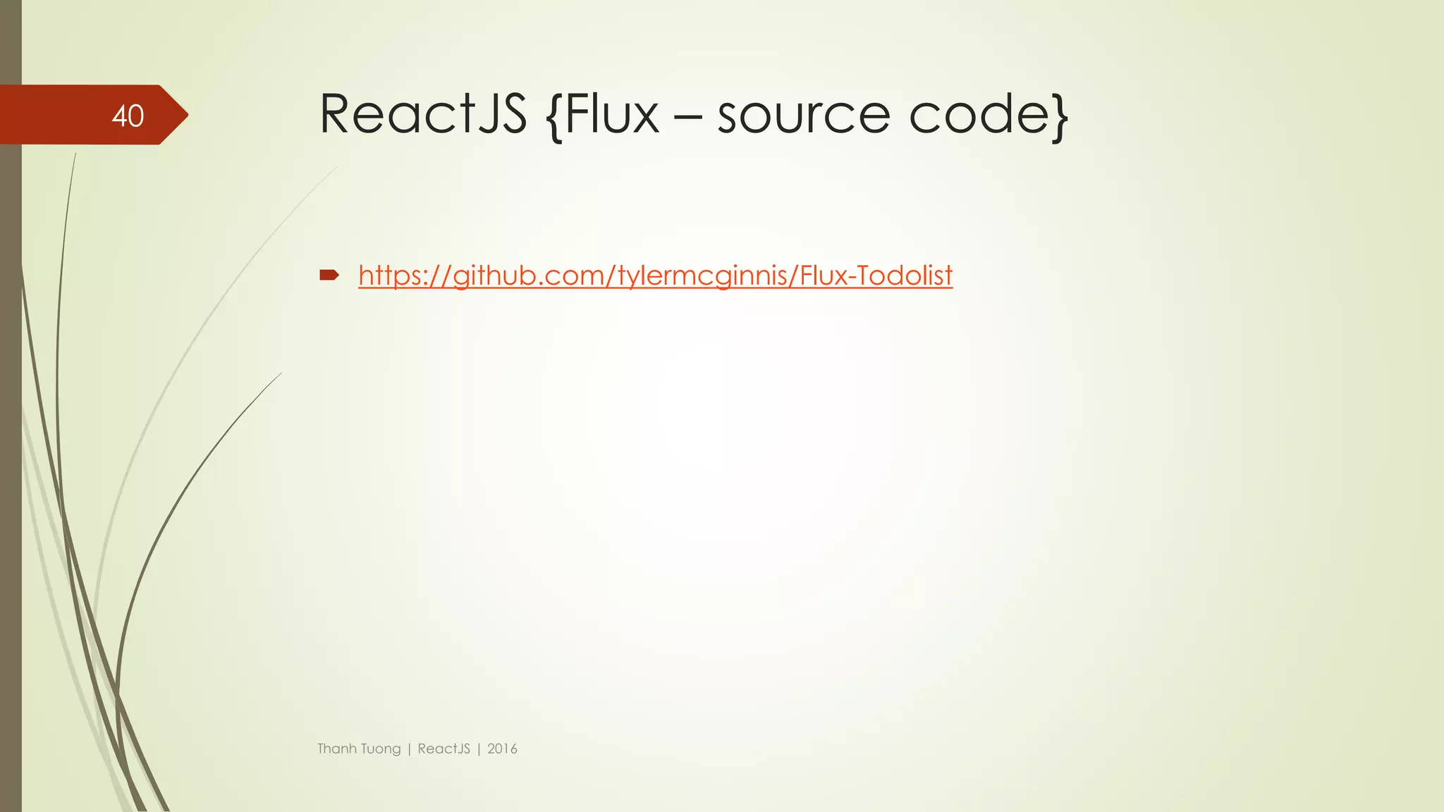 ReactJS {Flux - flow}
 Stores
 Stores contain the application state and logic.
 Manage the state of many objects.
 Do not represent a single record of data like ORM models do.
 Store registers itself with the dispatcher and provides it with a callback.
Thanh Tuong | ReactJS | 2016
40
 
