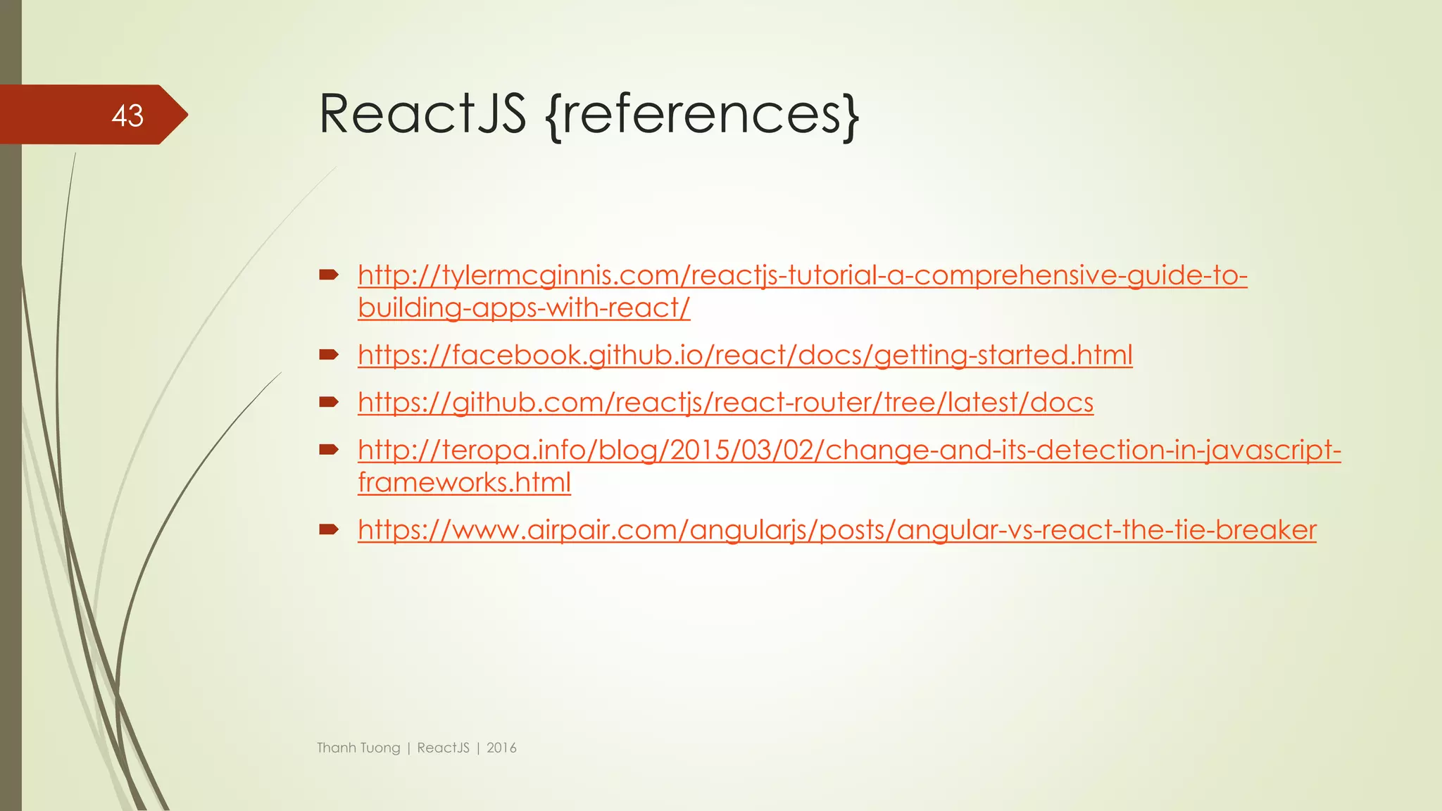 ReactJS {Flux - Implement}
 Flux is just an architect. So, you can design new framework by yourself base
on this architect.
 Many JavaScript libraries help you implement flux like:
 Flux (by Facebook: https://github.com/facebook/flux)
 Reflux(by Mikael Brassman: https://github.com/reflux/refluxjs)
 Redux(by Dan Abramov: https://github.com/reactjs/redux)
 …
Thanh Tuong | ReactJS | 2016
43
 