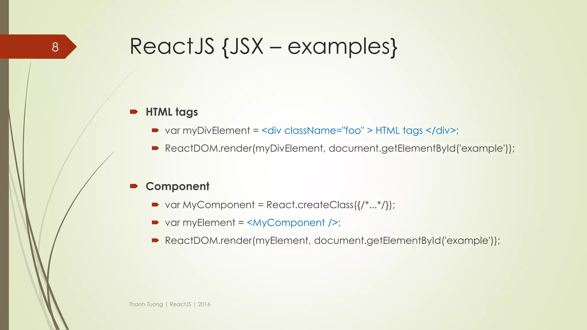 ReactJS {JSX}
 JSX is a JavaScript syntax extension that looks similar to XML.
 Concise and familiar syntax for defining tree structures with attributes.
 Make large trees easier to read than function calls or object literals.
 Can be used in both HTML tags and Components.
Thanh Tuong | ReactJS | 2016
8
 