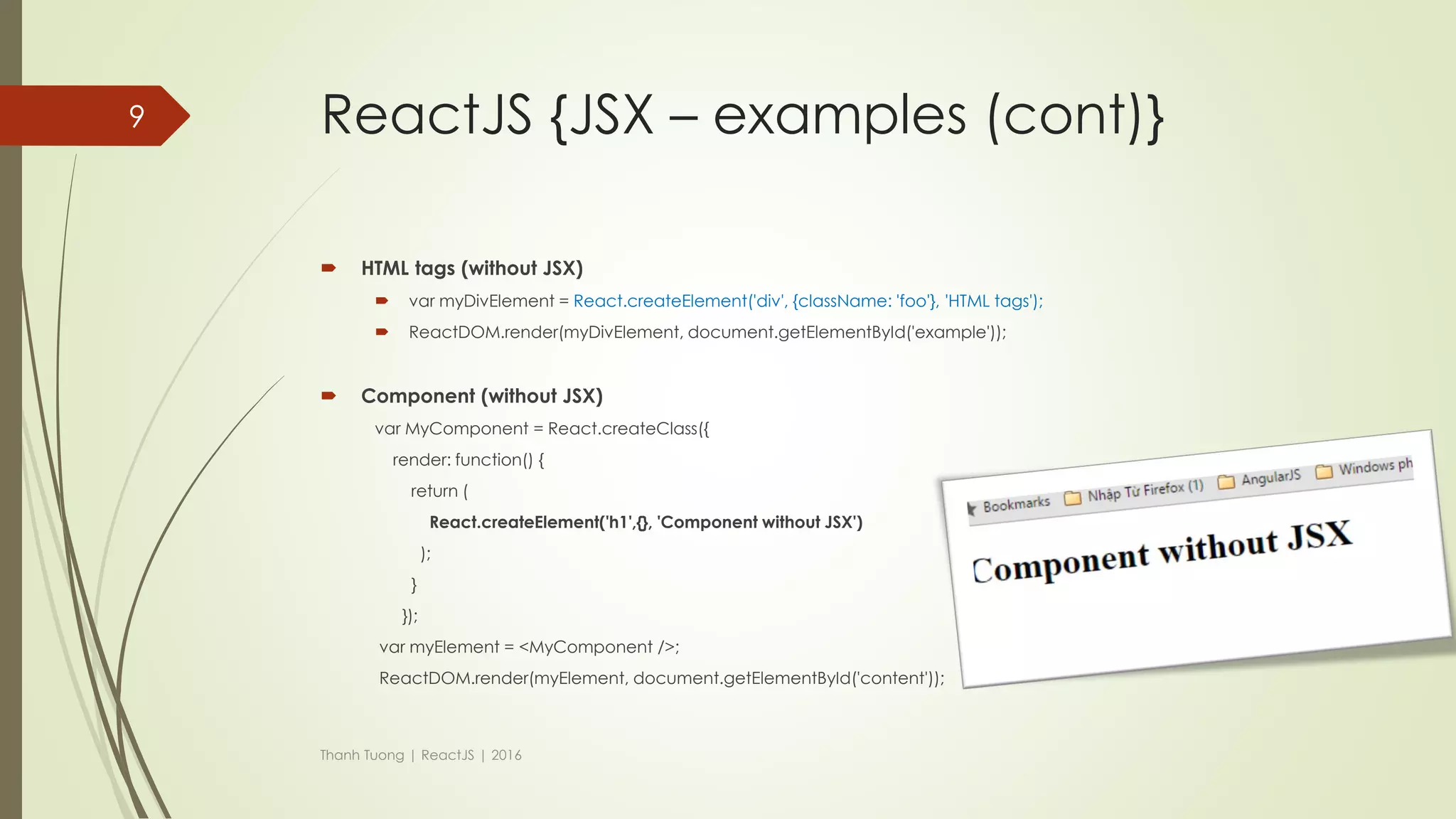 ReactJS {JSX – examples}
 HTML tags
 var myDivElement = <div className="foo" > HTML tags </div>;
 ReactDOM.render(myDivElement, document.getElementById('example'));
 Component
 var MyComponent = React.createClass({/*...*/});
 var myElement = <MyComponent />;
 ReactDOM.render(myElement, document.getElementById('example'));
Thanh Tuong | ReactJS | 2016
9
 