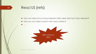 ReactJS { props vs state }
Features props state
Can get initial value from
parent Component?
Yes Yes
Can be changed by
parent Component?
Yes No
Can set default values
inside Component?
Yes Yes
Can change inside
Component?
No Yes
Can set initial value for
child Components?
Yes Yes
Can change in child
Components?
Yes No
Thanh Tuong | ReactJS | 2016
25
 