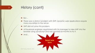 History
 In 2010, Facebook released an extension for PHP called XHP.
 XHP help to decrease XSS attack and make front-end much both readable
and understand.
Thanh Tuong | ReactJS | 2016
<?php
if ($_POST['name']) {
echo <span>Hello,
{$_POST['name']}</span>;
} else {
echo
<form method="post">
What is your name?<br />
<input type="text" name="name" />
<input type="submit" />
</form>;
}
<?php
if ($_POST['name']) {
?>
<span>Hello, <?=$_POST['name']?>.</span>
<?php
} else {
?>
<form method="post">
What is your name?<br>
<input type="text" name="name">
<input type="submit">
</form>
<?php
}
PHP XHP
3
 