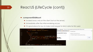 ReactJS {LifeCycle}
 Each component has its own lifecycle events.
 Ex:
 If we wanted to make an ajax request on the initial render and fetch some data,
where would we do that?
 If we wanted to run some logic whenever our props changed, how would we do
that?
 …
Thanh Tuong | ReactJS | 2016
30
LifeCycle
events
 