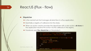ReactJS {Flux}
 Flux is the application architecture.
 Making data changes easy.
 Remove the burden of having a component manage its own state.
 The data is moved to the central called Store.
 If your app doesn’t have and or care about dynamic data, Flux might not
be the best choice.
 Unidirectional data flow.
Thanh Tuong | ReactJS | 2016
36
 