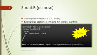 History (cont)
 But…
 There was a distinct problem with XHP: dynamic web applications require
many roundtrips to the server.
 XHP did not solve this problem.
 A Facebook engineer negotiated with his manager to take XHP into the
browser using JavaScript and was granted six months to try it.
 And…
Thanh Tuong | ReactJS | 2016
4
React was
born
 