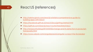 ReactJS {Flux - Implement}
 Flux is just an architect. So, you can design new framework by yourself base
on this architect.
 Many JavaScript libraries help you implement flux like:
 Flux (by Facebook: https://github.com/facebook/flux)
 Reflux(by Mikael Brassman: https://github.com/reflux/refluxjs)
 Redux(by Dan Abramov: https://github.com/reactjs/redux)
 …
Thanh Tuong | ReactJS | 2016
43
 