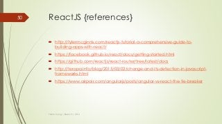 ReactJS {references}
 http://tylermcginnis.com/reactjs-tutorial-a-comprehensive-guide-to-
building-apps-with-react/
 https://facebook.github.io/react/docs/getting-started.html
 https://github.com/reactjs/react-router/tree/latest/docs
 http://teropa.info/blog/2015/03/02/change-and-its-detection-in-javascript-
frameworks.html
 https://www.airpair.com/angularjs/posts/angular-vs-react-the-tie-breaker
Thanh Tuong | ReactJS | 2016
50
 