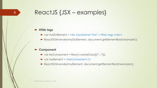 ReactJS {JSX}
 JSX is a JavaScript syntax extension that looks similar to XML.
 Concise and familiar syntax for defining tree structures with attributes.
 Make large trees easier to read than function calls or object literals.
 Can be used in both HTML tags and Components.
Thanh Tuong | ReactJS | 2016
8
 