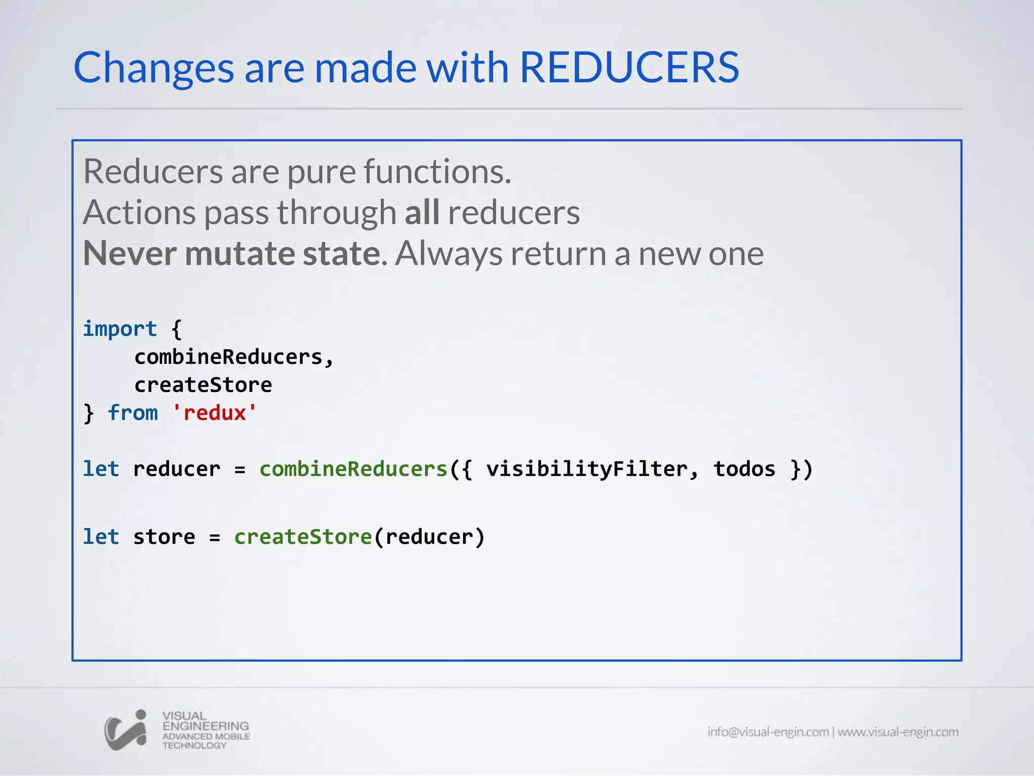 Changes are made with REDUCERS
Reducers are pure functions.
Actions pass through all reducers
Never mutate state. Always return a new one
import {
combineReducers,
createStore
} from 'redux'
let reducer = combineReducers({ visibilityFilter, todos })
let store = createStore(reducer)
 
