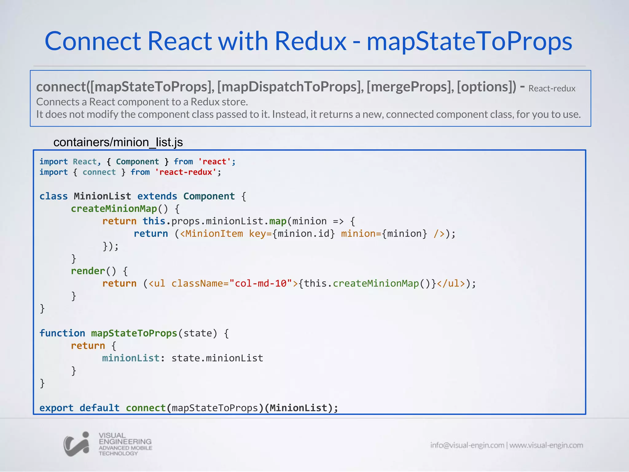 Connect React with Redux - mapStateToProps
import React, { Component } from 'react';
import { connect } from 'react-redux';
class MinionList extends Component {
createMinionMap() {
return this.props.minionList.map(minion => {
return (<MinionItem key={minion.id} minion={minion} />);
});
}
render() {
return (<ul className="col-md-10">{this.createMinionMap()}</ul>);
}
}
function mapStateToProps(state) {
return {
minionList: state.minionList
}
}
export default connect(mapStateToProps)(MinionList);
containers/minion_list.js
connect([mapStateToProps], [mapDispatchToProps], [mergeProps], [options]) - React-redux
Connects a React component to a Redux store.
It does not modify the component class passed to it. Instead, it returns a new, connected component class, for you to use.
 