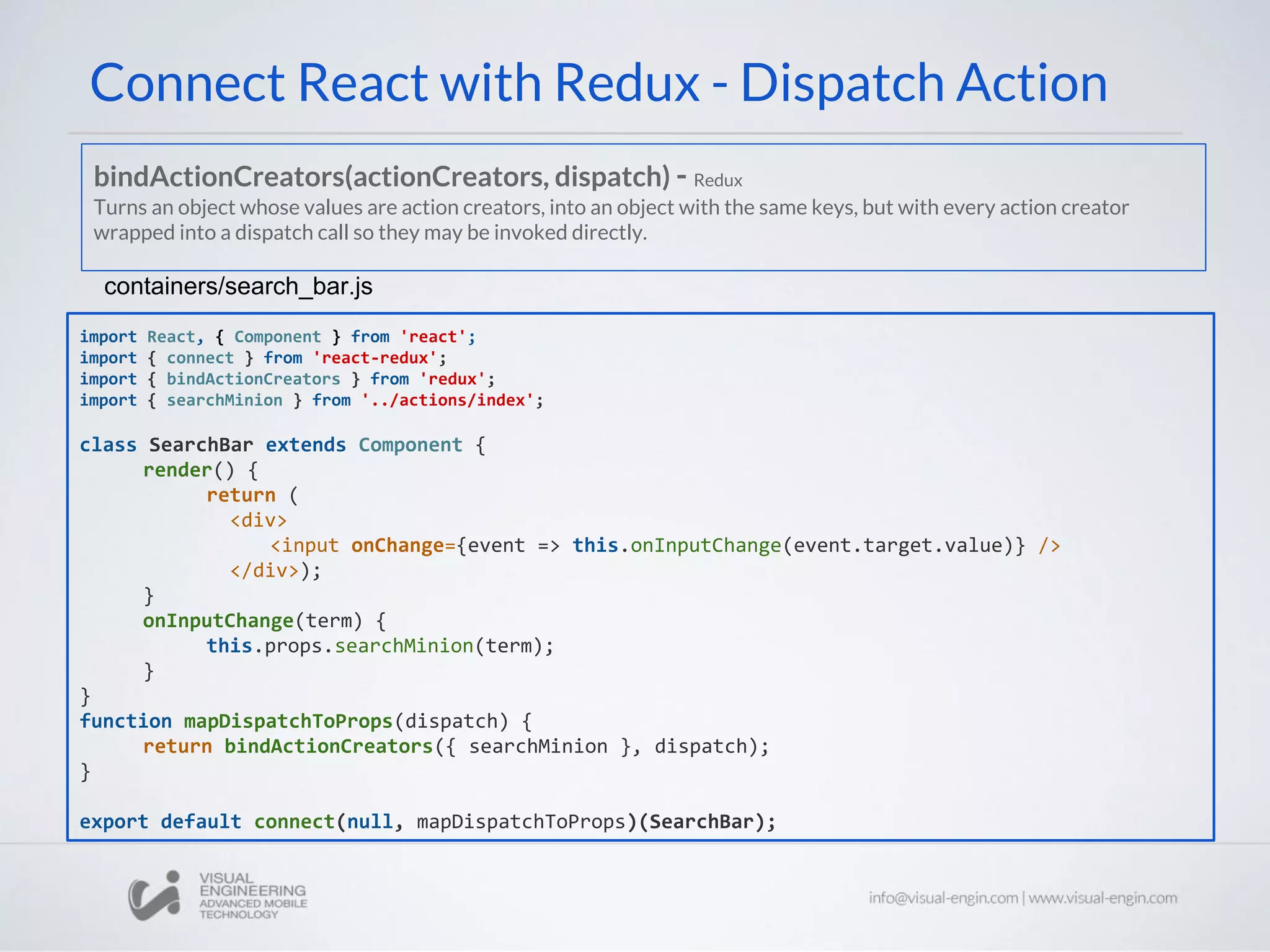 Connect React with Redux - Dispatch Action
import React, { Component } from 'react';
import { connect } from 'react-redux';
import { bindActionCreators } from 'redux';
import { searchMinion } from '../actions/index';
class SearchBar extends Component {
render() {
return (
<div>
<input onChange={event => this.onInputChange(event.target.value)} />
</div>);
}
onInputChange(term) {
this.props.searchMinion(term);
}
}
function mapDispatchToProps(dispatch) {
return bindActionCreators({ searchMinion }, dispatch);
}
export default connect(null, mapDispatchToProps)(SearchBar);
containers/search_bar.js
bindActionCreators(actionCreators, dispatch) - Redux
Turns an object whose values are action creators, into an object with the same keys, but with every action creator
wrapped into a dispatch call so they may be invoked directly.
 
