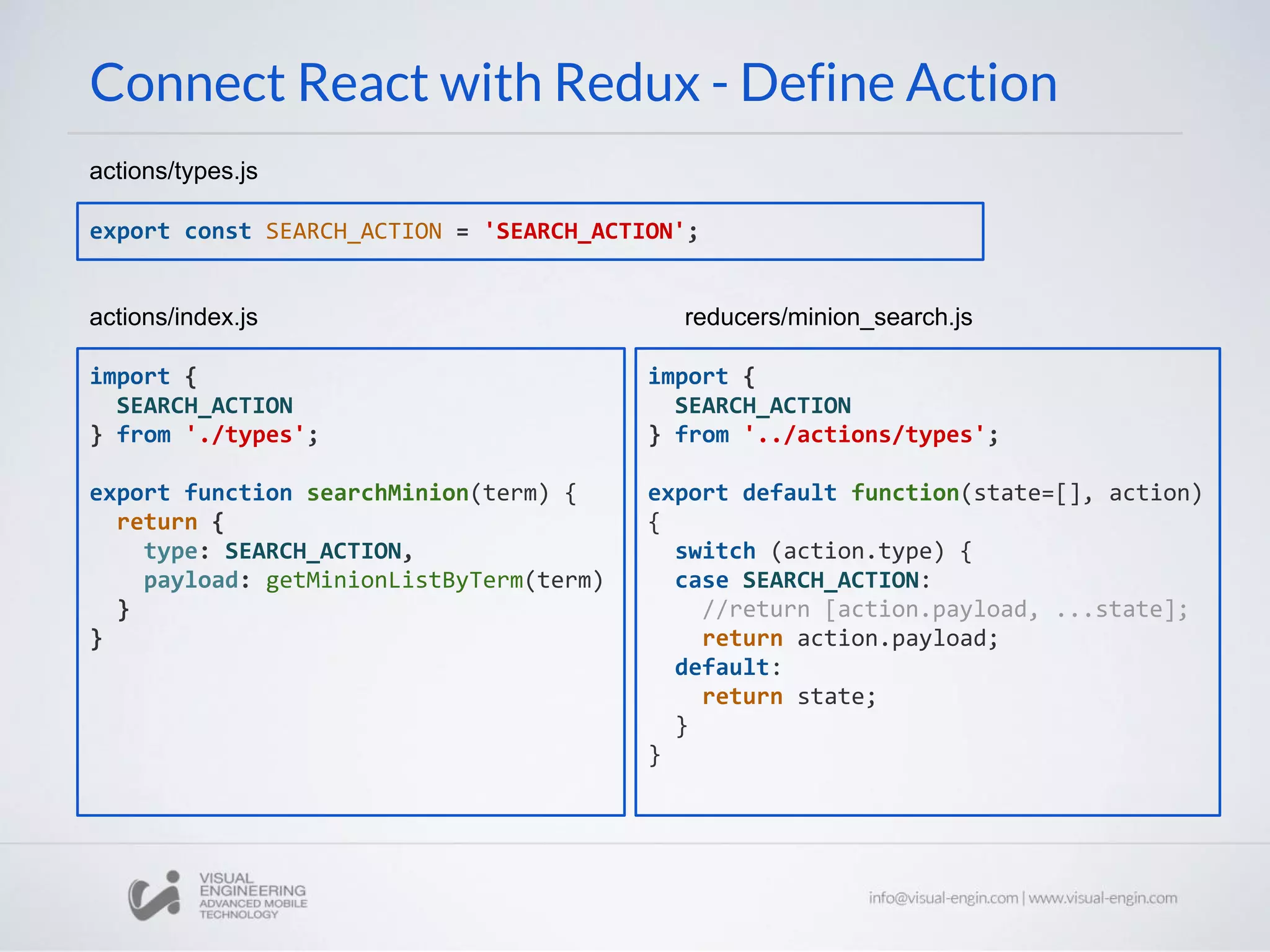 Connect React with Redux - Define Action
export const SEARCH_ACTION = 'SEARCH_ACTION';
actions/types.js
import {
SEARCH_ACTION
} from '../actions/types';
export default function(state=[], action)
{
switch (action.type) {
case SEARCH_ACTION:
//return [action.payload, ...state];
return action.payload;
default:
return state;
}
}
reducers/minion_search.js
import {
SEARCH_ACTION
} from './types';
export function searchMinion(term) {
return {
type: SEARCH_ACTION,
payload: getMinionListByTerm(term)
}
}
actions/index.js
 