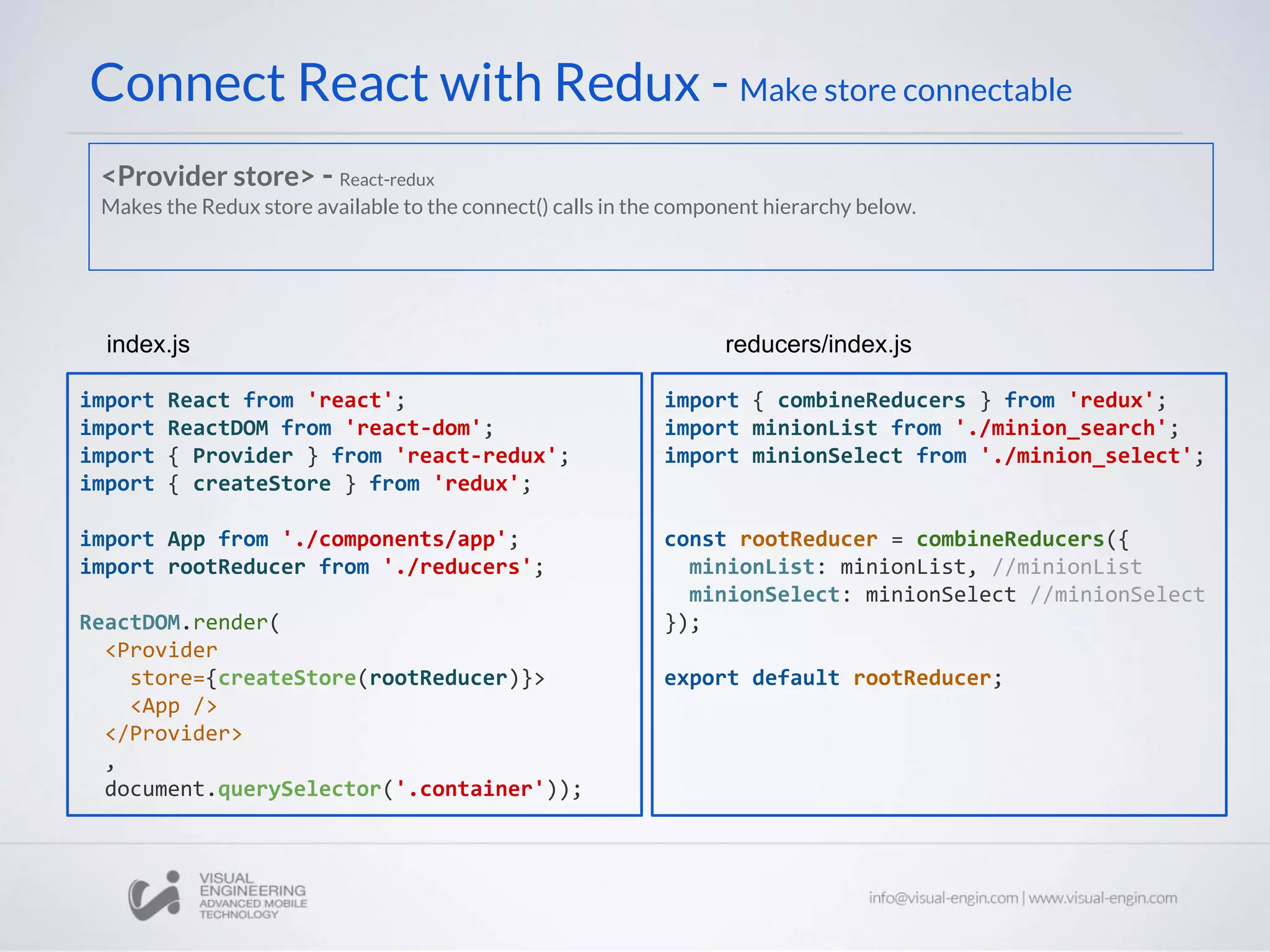 Connect React with Redux - Make store connectable
import React from 'react';
import ReactDOM from 'react-dom';
import { Provider } from 'react-redux';
import { createStore } from 'redux';
import App from './components/app';
import rootReducer from './reducers';
ReactDOM.render(
<Provider
store={createStore(rootReducer)}>
<App />
</Provider>
,
document.querySelector('.container'));
index.js
import { combineReducers } from 'redux';
import minionList from './minion_search';
import minionSelect from './minion_select';
const rootReducer = combineReducers({
minionList: minionList, //minionList
minionSelect: minionSelect //minionSelect
});
export default rootReducer;
reducers/index.js
<Provider store> - React-redux
Makes the Redux store available to the connect() calls in the component hierarchy below.
 