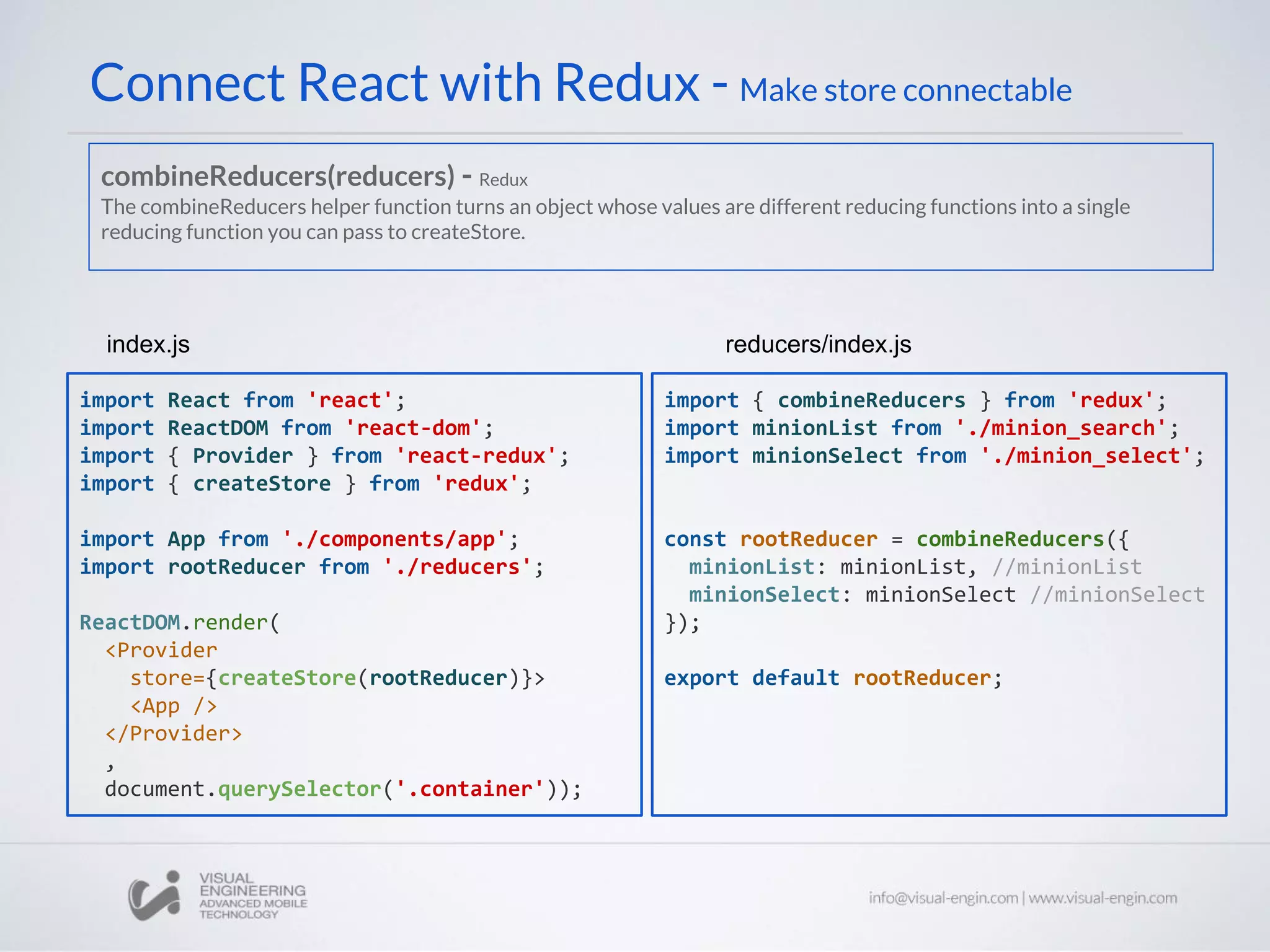 Connect React with Redux - Make store connectable
import React from 'react';
import ReactDOM from 'react-dom';
import { Provider } from 'react-redux';
import { createStore } from 'redux';
import App from './components/app';
import rootReducer from './reducers';
ReactDOM.render(
<Provider
store={createStore(rootReducer)}>
<App />
</Provider>
,
document.querySelector('.container'));
index.js
import { combineReducers } from 'redux';
import minionList from './minion_search';
import minionSelect from './minion_select';
const rootReducer = combineReducers({
minionList: minionList, //minionList
minionSelect: minionSelect //minionSelect
});
export default rootReducer;
reducers/index.js
combineReducers(reducers) - Redux
The combineReducers helper function turns an object whose values are different reducing functions into a single
reducing function you can pass to createStore.
 
