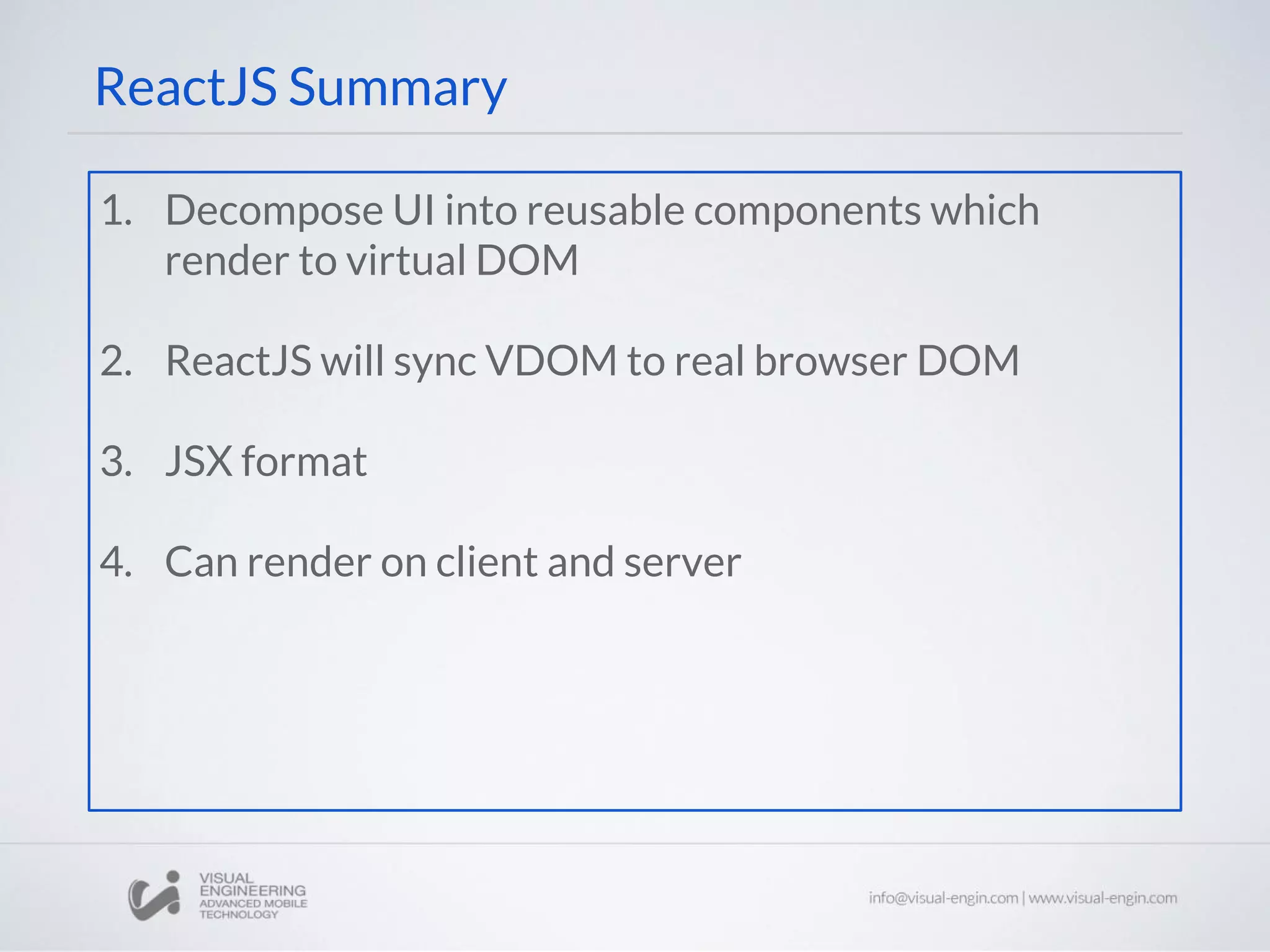 ReactJS Summary
1. Decompose UI into reusable components which
render to virtual DOM
2. ReactJS will sync VDOM to real browser DOM
3. JSX format
4. Can render on client and server
 