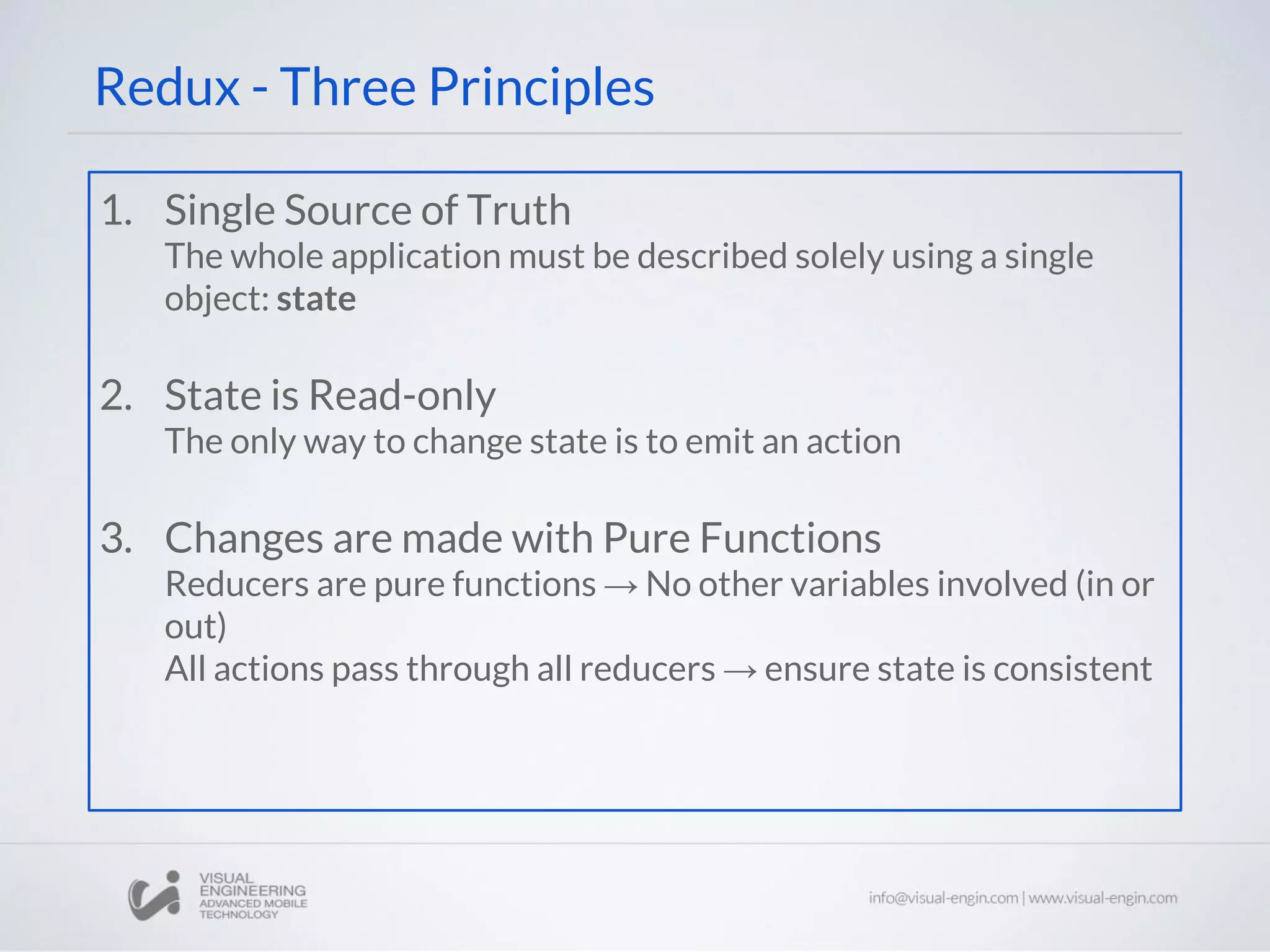Redux - Three Principles
1. Single Source of Truth
The whole application must be described solely using a single
object: state
2. State is Read-only
The only way to change state is to emit an action
3. Changes are made with Pure Functions
Reducers are pure functions → No other variables involved (in or
out)
All actions pass through all reducers → ensure state is consistent
 