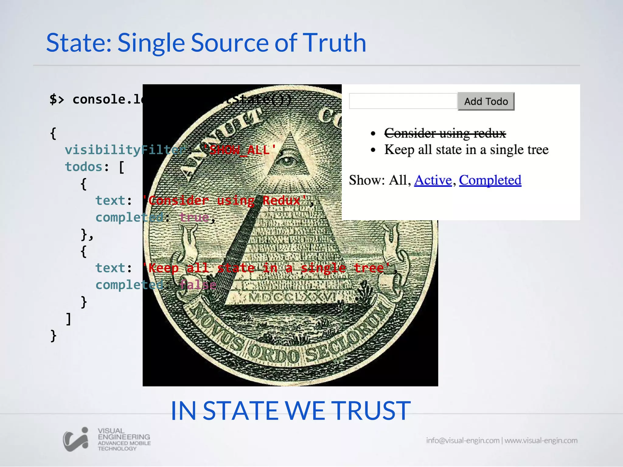 IN STATE WE TRUST
State: Single Source of Truth
$> console.log(store.getState())
{
visibilityFilter: 'SHOW_ALL',
todos: [
{
text: 'Consider using Redux',
completed: true,
},
{
text: 'Keep all state in a single tree',
completed: false
}
]
}
 