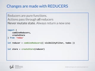 Changes are made with REDUCERS
Reducers are pure functions.
Actions pass through all reducers
Never mutate state. Always return a new one
import {
combineReducers,
createStore
} from 'redux'
let reducer = combineReducers({ visibilityFilter, todos })
let store = createStore(reducer)
 