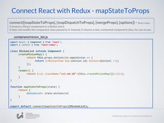 Connect React with Redux - mapStateToProps
import React, { Component } from 'react';
import { connect } from 'react-redux';
class MinionList extends Component {
createMinionMap() {
return this.props.minionList.map(minion => {
return (<MinionItem key={minion.id} minion={minion} />);
});
}
render() {
return (<ul className="col-md-10">{this.createMinionMap()}</ul>);
}
}
function mapStateToProps(state) {
return {
minionList: state.minionList
}
}
export default connect(mapStateToProps)(MinionList);
containers/minion_list.js
connect([mapStateToProps], [mapDispatchToProps], [mergeProps], [options]) - React-redux
Connects a React component to a Redux store.
It does not modify the component class passed to it. Instead, it returns a new, connected component class, for you to use.
 