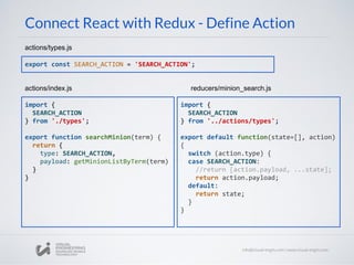 Connect React with Redux - Define Action
export const SEARCH_ACTION = 'SEARCH_ACTION';
actions/types.js
import {
SEARCH_ACTION
} from '../actions/types';
export default function(state=[], action)
{
switch (action.type) {
case SEARCH_ACTION:
//return [action.payload, ...state];
return action.payload;
default:
return state;
}
}
reducers/minion_search.js
import {
SEARCH_ACTION
} from './types';
export function searchMinion(term) {
return {
type: SEARCH_ACTION,
payload: getMinionListByTerm(term)
}
}
actions/index.js
 