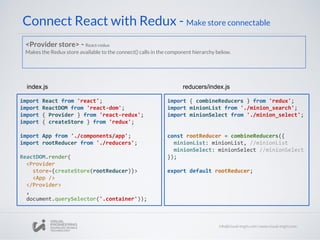 Connect React with Redux - Make store connectable
import React from 'react';
import ReactDOM from 'react-dom';
import { Provider } from 'react-redux';
import { createStore } from 'redux';
import App from './components/app';
import rootReducer from './reducers';
ReactDOM.render(
<Provider
store={createStore(rootReducer)}>
<App />
</Provider>
,
document.querySelector('.container'));
index.js
import { combineReducers } from 'redux';
import minionList from './minion_search';
import minionSelect from './minion_select';
const rootReducer = combineReducers({
minionList: minionList, //minionList
minionSelect: minionSelect //minionSelect
});
export default rootReducer;
reducers/index.js
<Provider store> - React-redux
Makes the Redux store available to the connect() calls in the component hierarchy below.
 